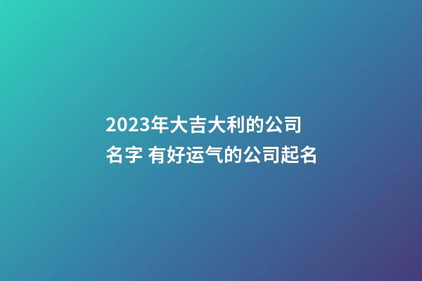 2023年大吉大利的公司名字 有好运气的公司起名